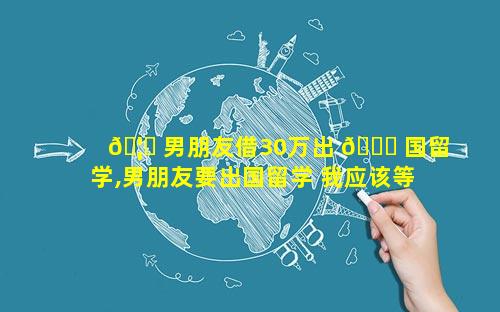🦋 男朋友借30万出 🐋 国留学,男朋友要出国留学 我应该等他吗